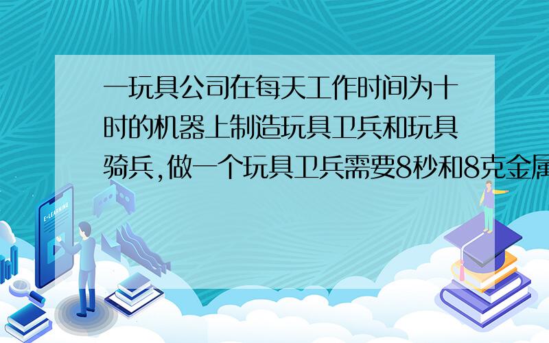 一玩具公司在每天工作时间为十时的机器上制造玩具卫兵和玩具骑兵,做一个玩具卫兵需要8秒和8克金属,做一个玩具骑士需要6秒时间和16克金属,每天供给的金属材料为64千克.做一个玩具卫兵