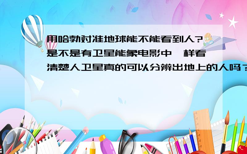 用哈勃对准地球能不能看到人?是不是有卫星能象电影中一样看清楚人卫星真的可以分辨出地上的人吗？既然卫星就能看清楚地上的东西，那么还要侦查机干嘛？0.1弧秒是什么概念！