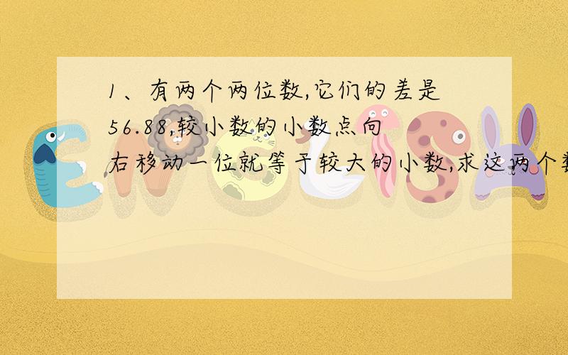 1、有两个两位数,它们的差是56.88,较小数的小数点向右移动一位就等于较大的小数,求这两个数.2、一个两位数,其数字和是12.如果此数加上54,则两个数字的位置交换,求原来的两位数.3、田田去