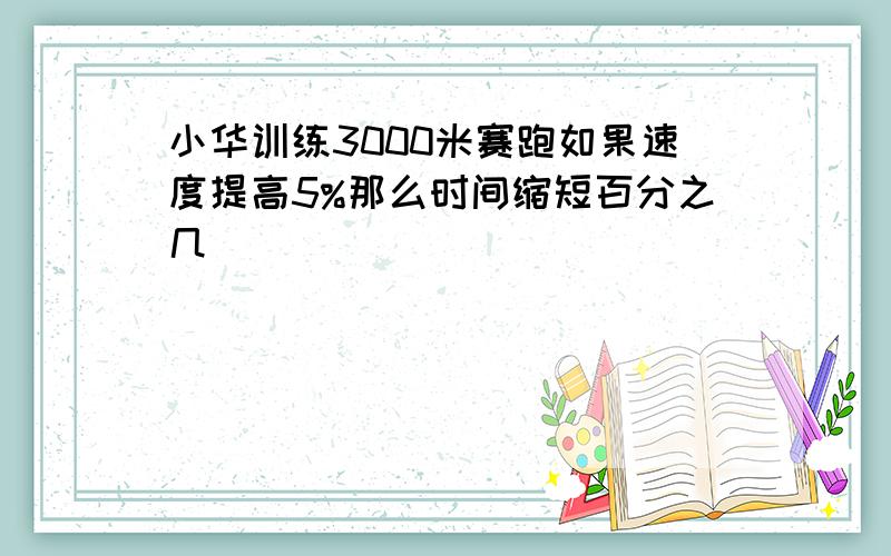 小华训练3000米赛跑如果速度提高5%那么时间缩短百分之几