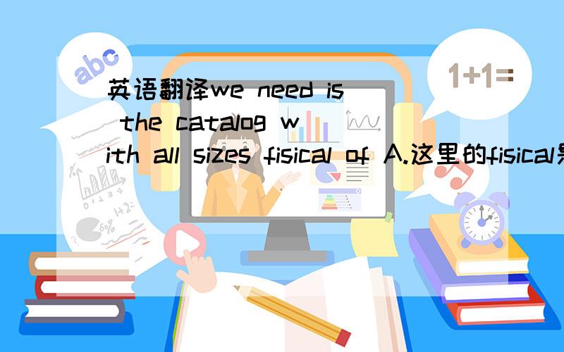 英语翻译we need is the catalog with all sizes fisical of A.这里的fisical是什么啊?整句话怎么理解?