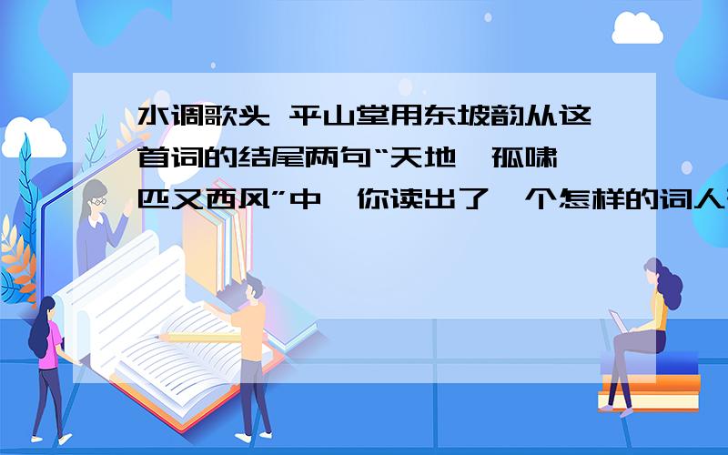 水调歌头 平山堂用东坡韵从这首词的结尾两句“天地一孤啸,匹又西风”中,你读出了一个怎样的词人形象?请结合这首词的内容,对这一形象进行评价