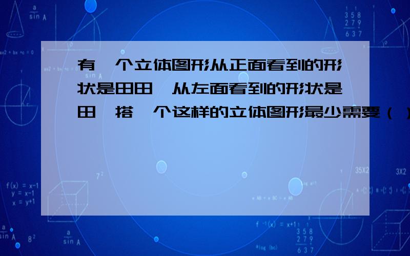 有一个立体图形从正面看到的形状是田田,从左面看到的形状是田,搭一个这样的立体图形最少需要（）个小正最多呢