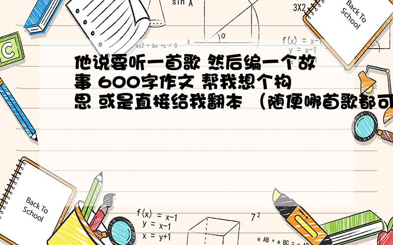 他说要听一首歌 然后编一个故事 600字作文 帮我想个构思 或是直接给我翻本 （随便哪首歌都可以）