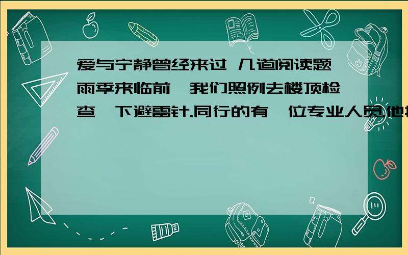 爱与宁静曾经来过 几道阅读题雨季来临前,我们照例去楼顶检查一下避雷针.同行的有一位专业人员.他指着避雷针的针尖部分对我们说：“你们看,这避雷针上有多么明显的引雷痕迹啊!这说明