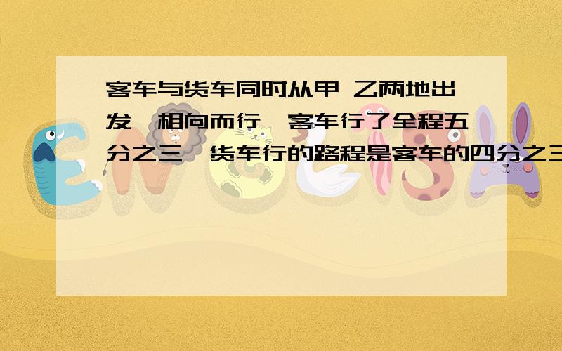 客车与货车同时从甲 乙两地出发,相向而行,客车行了全程五分之三,货车行的路程是客车的四分之三.哪一辆车离甲乙两地的中点近,为什么