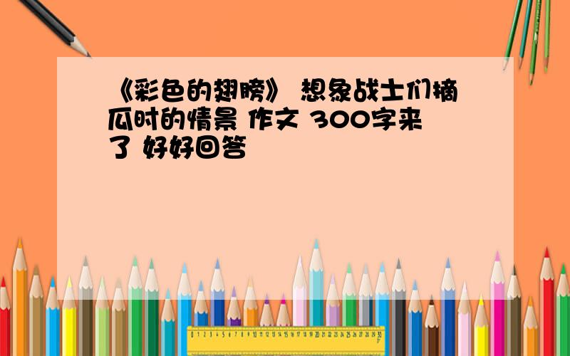 《彩色的翅膀》 想象战士们摘瓜时的情景 作文 300字来了 好好回答