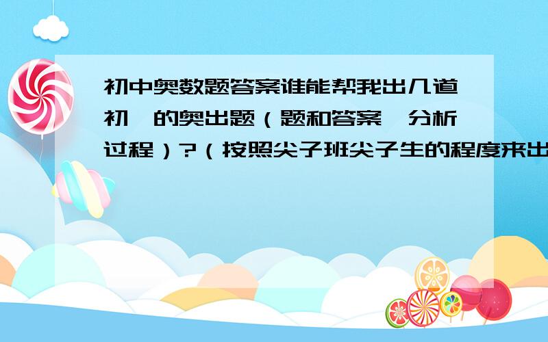 初中奥数题答案谁能帮我出几道初一的奥出题（题和答案、分析过程）?（按照尖子班尖子生的程度来出,越难越好!）谢谢了!