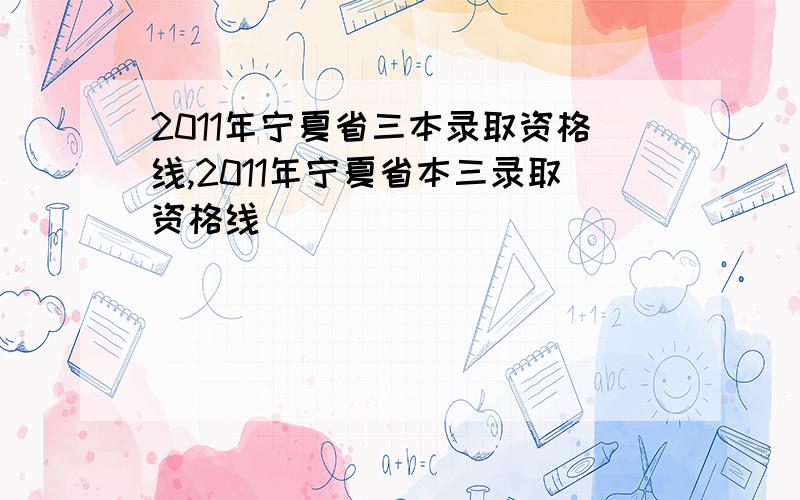 2011年宁夏省三本录取资格线,2011年宁夏省本三录取资格线