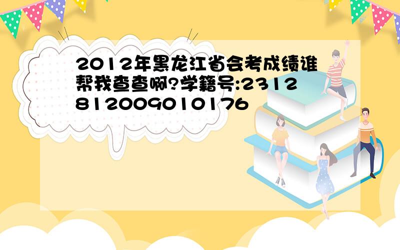 2012年黑龙江省会考成绩谁帮我查查啊?学籍号:2312812009010176