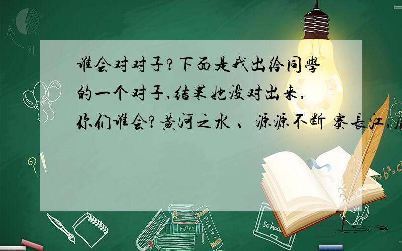 谁会对对子?下面是我出给同学的一个对子,结果她没对出来,你们谁会?黄河之水 、源源不断 赛长江,庐山瀑布 、一泻千里 拟黄河,山清水秀 、清翠欲滴、 秀色可餐,李白抚须望景抒情.先感谢