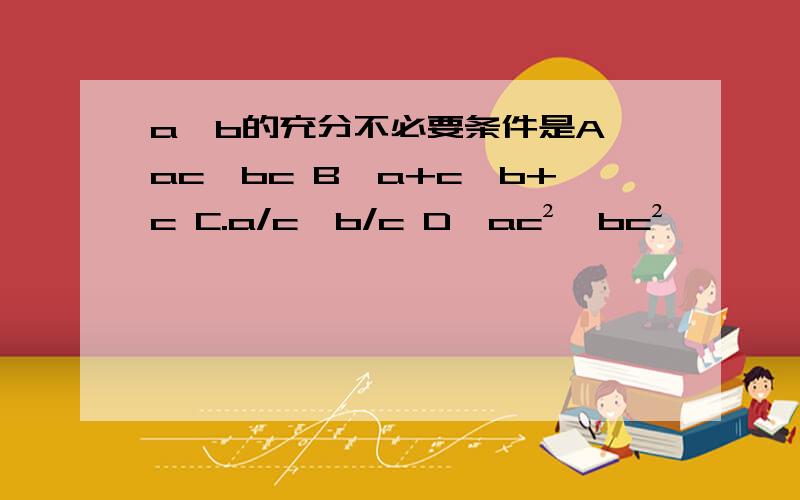 a＞b的充分不必要条件是A、ac＞bc B、a+c＞b+c C.a/c＞b/c D、ac²＞bc²