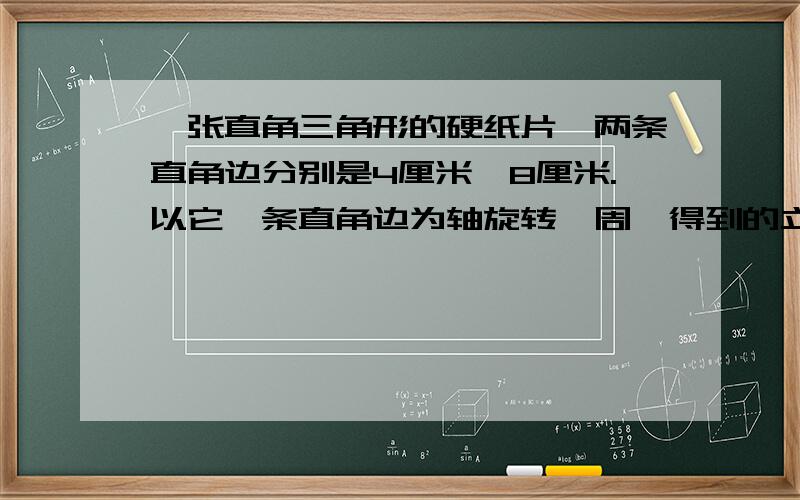 一张直角三角形的硬纸片,两条直角边分别是4厘米、8厘米.以它一条直角边为轴旋转一周,得到的立体图形体积最大是（ )立方厘米.等底等高的圆柱和圆锥,如它们的体积相差36立方厘米,那么它