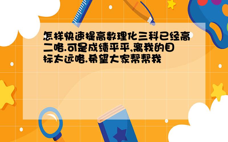 怎样快速提高数理化三科已经高二咯.可是成绩平平,离我的目标太远咯.希望大家帮帮我