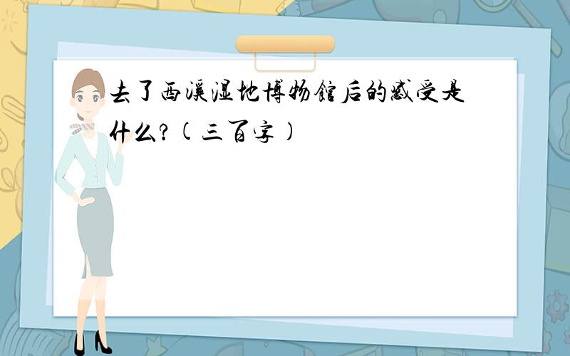 去了西溪湿地博物馆后的感受是什么?(三百字)