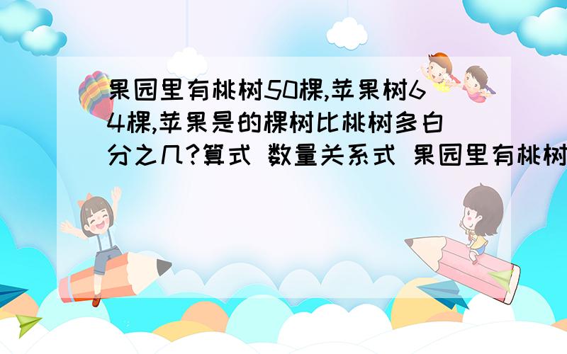 果园里有桃树50棵,苹果树64棵,苹果是的棵树比桃树多白分之几?算式 数量关系式 果园里有桃树50棵,苹果树的棵树比桃树多28%,苹果树有多少?果园里有苹果树64棵,比桃树的棵树多28%,桃树有多少