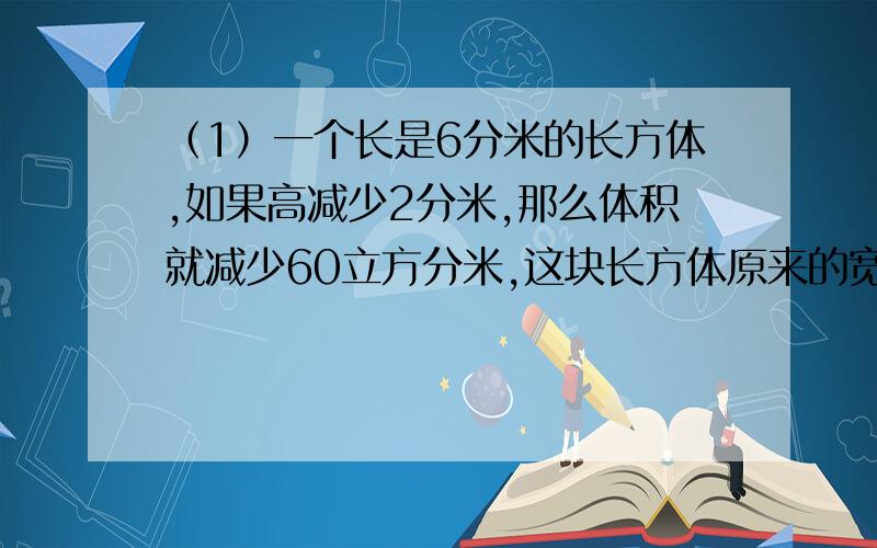 （1）一个长是6分米的长方体,如果高减少2分米,那么体积就减少60立方分米,这块长方体原来的宽是多少分米?（2）在一根内部20厘米的正方体玻璃缸里,放有一个长为10厘米,宽为8厘米的长方体