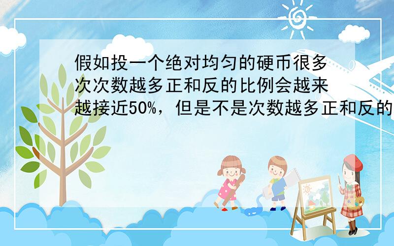 假如投一个绝对均匀的硬币很多次次数越多正和反的比例会越来越接近50%，但是不是次数越多正和反的差就会相差越多，注意不是比例是次数 是不是投的次数越多 用正和反当中多的次数减