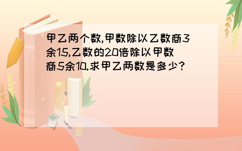 甲乙两个数,甲数除以乙数商3余15,乙数的20倍除以甲数商5余10.求甲乙两数是多少?