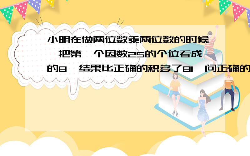 小明在做两位数乘两位数的时候,把第一个因数25的个位看成的8,结果比正确的积多了81,问正确的积是多少?