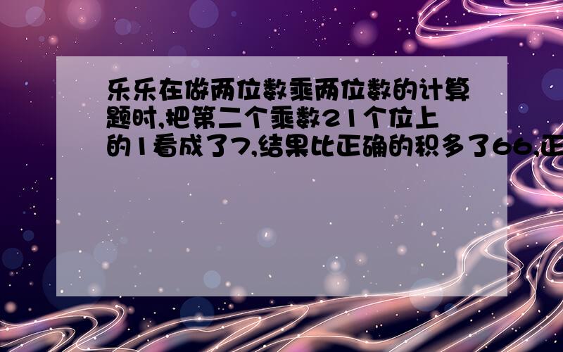 乐乐在做两位数乘两位数的计算题时,把第二个乘数21个位上的1看成了7,结果比正确的积多了66,正确的积应该是多少?