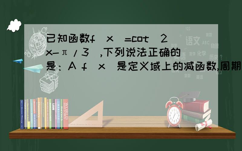 已知函数f（x）=cot（2x-π/3）,下列说法正确的是：A f（x）是定义域上的减函数,周期是π/2B f（x）是区间（0,π）上的减函数,周期是2πC f（x）是区间（2/3π,7π/6）上的减函数,周期是π/2D f（x）