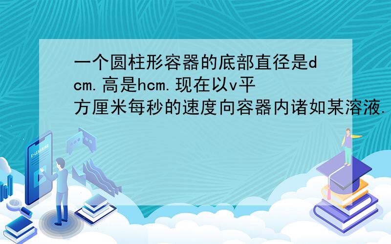 一个圆柱形容器的底部直径是dcm.高是hcm.现在以v平方厘米每秒的速度向容器内诸如某溶液.求容器内溶液的高度x cm关于注入溶液时间t s的函数解析式.并写出其值域和定义域、