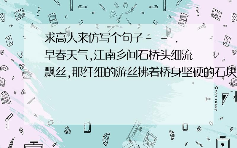 求高人来仿写个句子- - .早春天气,江南乡间石桥头细流飘丝,那纤细的游丝拂着桥身坚硬的石块,即使碰不见晓风残月,也令画家销魂!=v=.初二上期《桥之美》里面的句子啦.