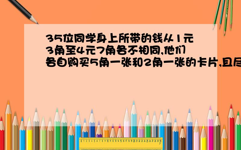 35位同学身上所带的钱从1元3角至4元7角各不相同,他们各自购买5角一张和2角一张的卡片,且尽量买5角一张的,不许盛钱.那么他们共买了（ )张2角的卡片.