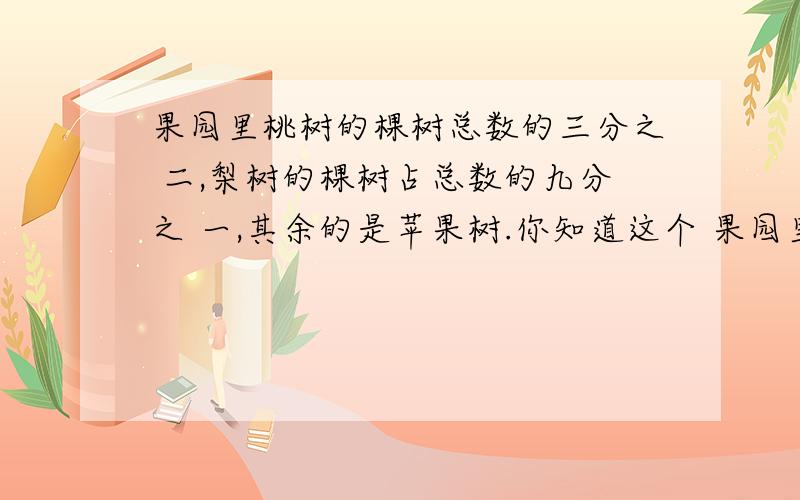 果园里桃树的棵树总数的三分之 二,梨树的棵树占总数的九分之 一,其余的是苹果树.你知道这个 果园里的桃树,梨树和苹果树的棵树的比吗?不要比值