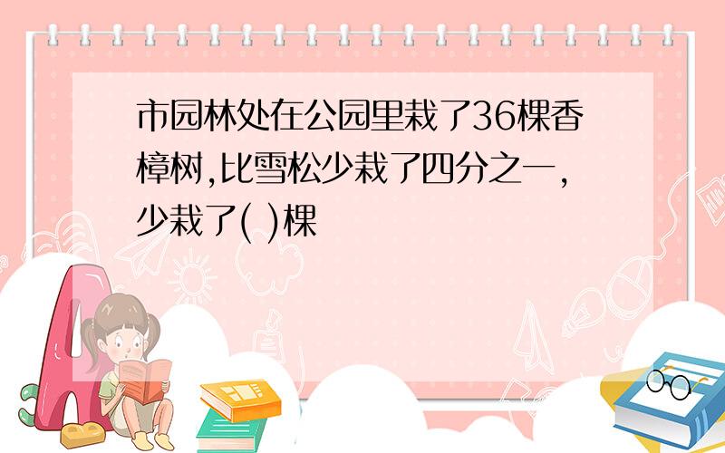 市园林处在公园里栽了36棵香樟树,比雪松少栽了四分之一,少栽了( )棵