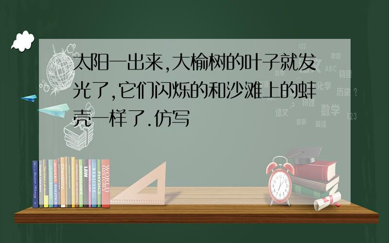 太阳一出来,大榆树的叶子就发光了,它们闪烁的和沙滩上的蚌壳一样了.仿写