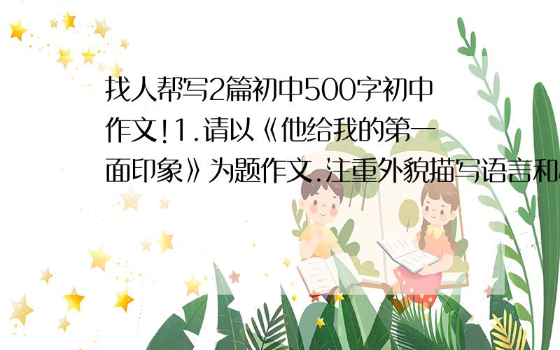 找人帮写2篇初中500字初中作文!1.请以《他给我的第一面印象》为题作文.注重外貌描写语言和心理描写.（500字)2.初2下册的《马说》编成故事来写.字数不限.急用= 3Q.suan le gei ni F