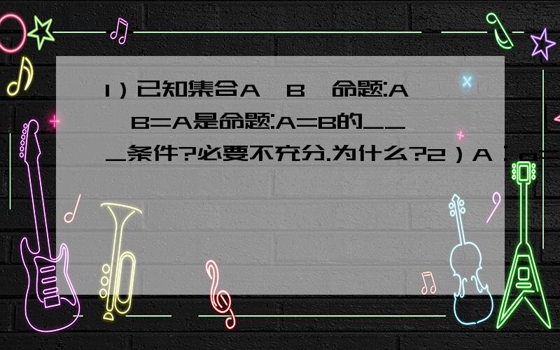 1）已知集合A,B,命题:A∪B=A是命题:A=B的___条件?必要不充分.为什么?2）A：a=1/8;B:对任意的正数x,2x+a/x>=1.A是B的什么条件?说明理由.