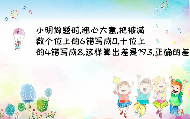 小明做题时,粗心大意,把被减数个位上的6错写成0,十位上的4错写成8,这样算出差是193,正确的差应是多少?你是怎样算的?