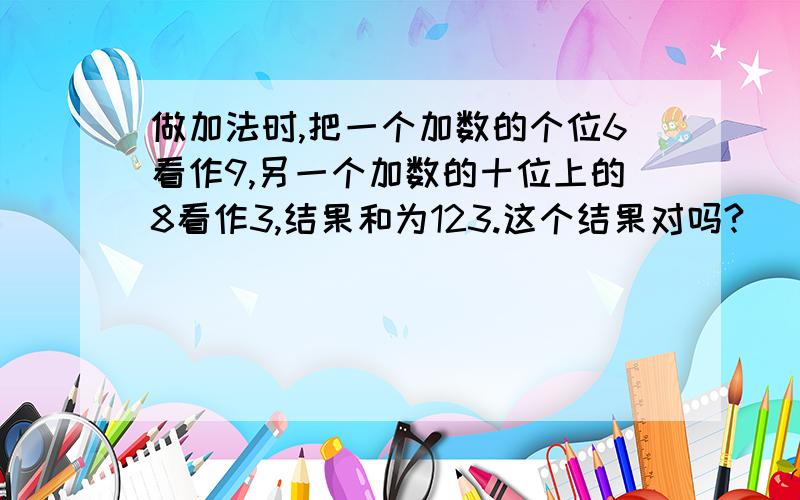 做加法时,把一个加数的个位6看作9,另一个加数的十位上的8看作3,结果和为123.这个结果对吗?