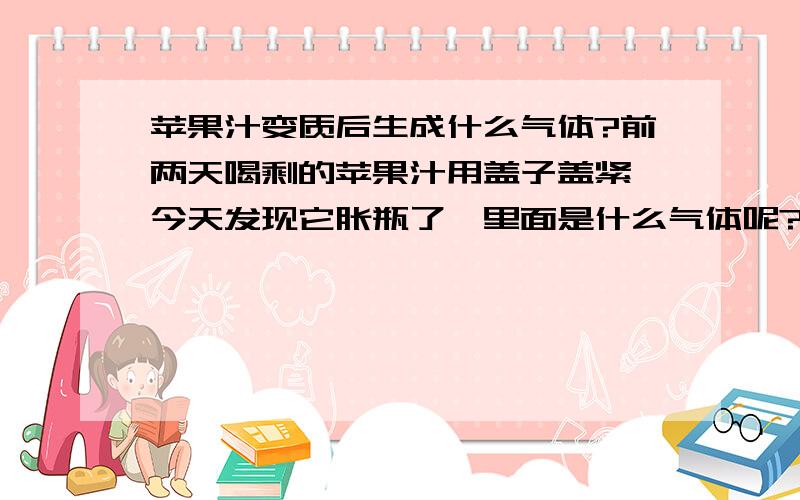 苹果汁变质后生成什么气体?前两天喝剩的苹果汁用盖子盖紧,今天发现它胀瓶了,里面是什么气体呢?