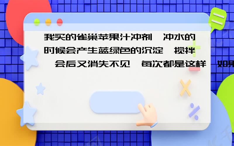 我买的雀巢苹果汁冲剂,冲水的时候会产生蓝绿色的沉淀,搅拌一会后又消失不见,每次都是这样,如果是白色的或者黄色的沉淀,还没什么,问题是绿色的东东,怕是不是含了什么有毒物质