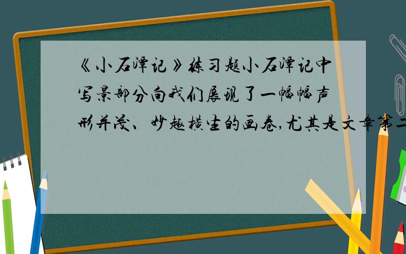 《小石潭记》练习题小石潭记中写景部分向我们展现了一幅幅声形并茂、妙趣横生的画卷,尤其是文章第二段,整段没有一个“水”字,但无一处不再写水.请你就此做些品析.