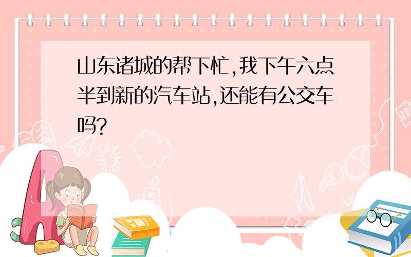 山东诸城的帮下忙,我下午六点半到新的汽车站,还能有公交车吗?