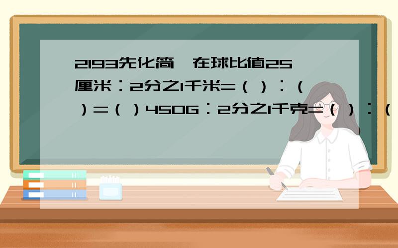 2193先化简,在球比值25厘米：2分之1千米=（）：（）=（）450G：2分之1千克=（）：（）=（）3.5厘米：7千米=（）：（）=（）5小时：1小时40分=（）：（）=（）