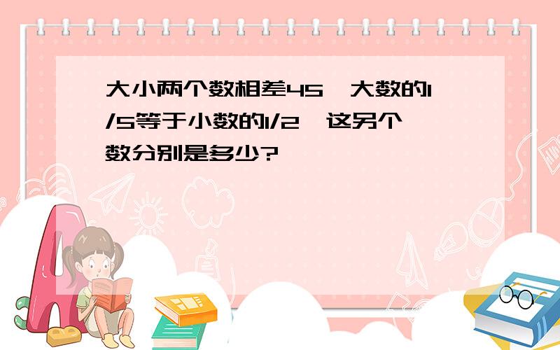 大小两个数相差45,大数的1/5等于小数的1/2,这另个数分别是多少?