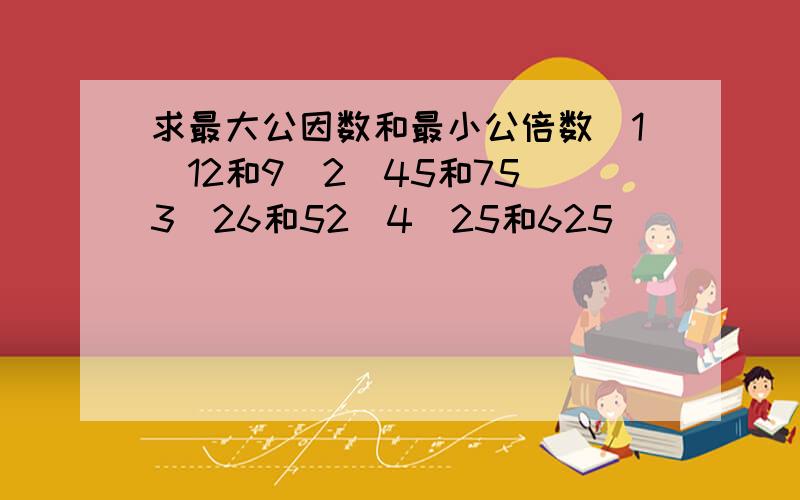 求最大公因数和最小公倍数（1）12和9（2）45和75（3）26和52（4）25和625