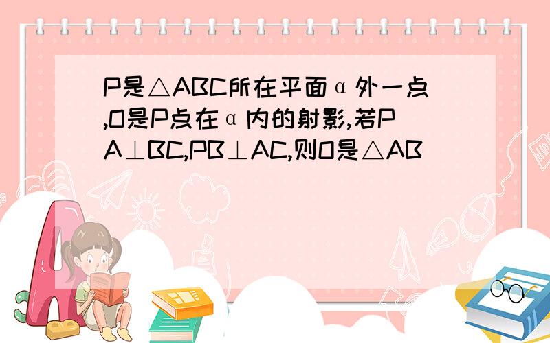 P是△ABC所在平面α外一点,O是P点在α内的射影,若PA⊥BC,PB⊥AC,则O是△AB