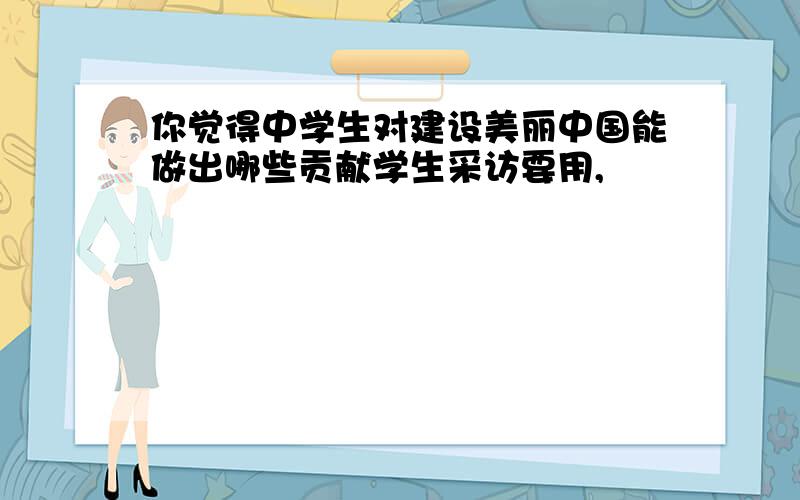 你觉得中学生对建设美丽中国能做出哪些贡献学生采访要用,