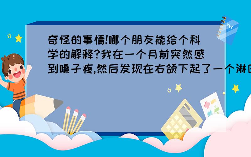 奇怪的事情!哪个朋友能给个科学的解释?我在一个月前突然感到嗓子疼,然后发现在右颌下起了一个淋巴结（医生的诊断说是淋巴炎）.吃了几天消炎药之后,感觉好了一些,但是舌头底下又冒出