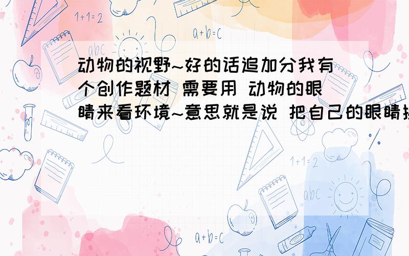 动物的视野~好的话追加分我有个创作题材 需要用 动物的眼睛来看环境~意思就是说 把自己的眼睛换成动物的 然后来看东西 具体动物有 老鼠,苍蝇,蛇.鱼 .大象、蜥蜴.狗 ,有的话发我邮箱 liude