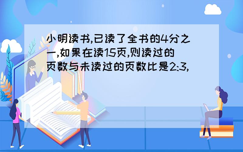 小明读书,已读了全书的4分之一,如果在读15页,则读过的页数与未读过的页数比是2:3,