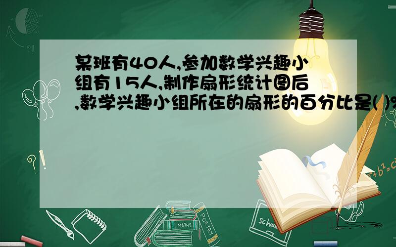 某班有40人,参加数学兴趣小组有15人,制作扇形统计图后,数学兴趣小组所在的扇形的百分比是( )%