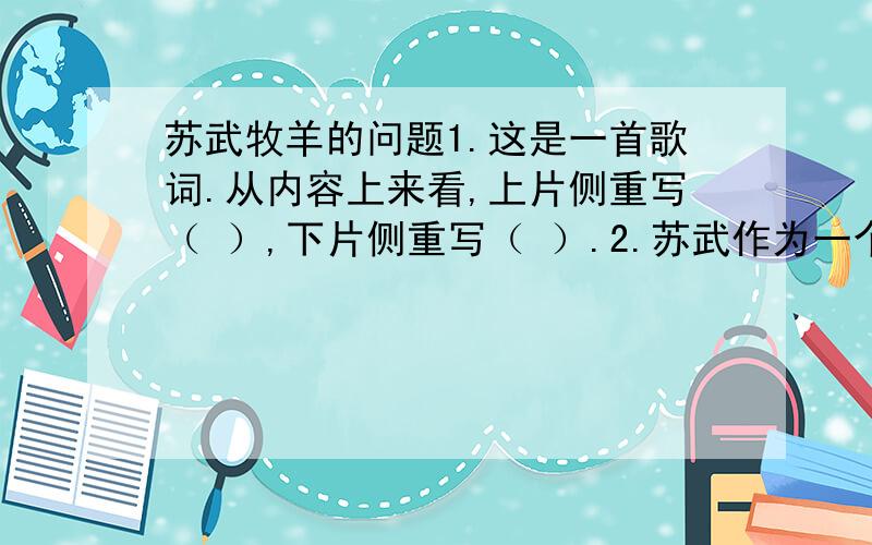 苏武牧羊的问题1.这是一首歌词.从内容上来看,上片侧重写（ ）,下片侧重写（ ）.2.苏武作为一个英雄人物.他的英雄行为表现为：（ ）.苏武又是一个具有历史局限的英雄,这一点表现为：（